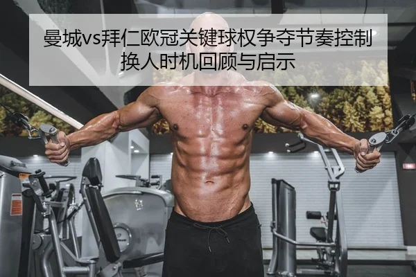 曼城vs拜仁欧冠关键球权争夺节奏控制换人时机回顾与启示